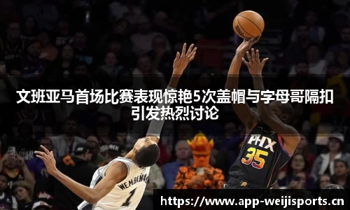 文班亚马首场比赛表现惊艳5次盖帽与字母哥隔扣引发热烈讨论