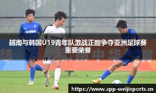 越南与韩国U19青年队激战正酣争夺亚洲足球赛重要荣誉